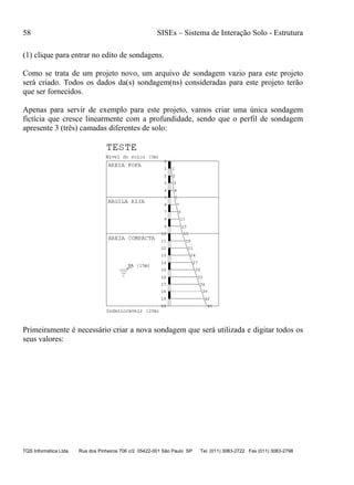 58 SISEs – Sistema de Interação Solo - Estrutura
TQS Informática Ltda. Rua dos Pinheiros 706 c/2 05422-001 São Paulo SP Tel. (011) 3083-2722 Fax (011) 3083-2798
(1) clique para entrar no edito de sondagens.
Como se trata de um projeto novo, um arquivo de sondagem vazio para este projeto
será criado. Todos os dados da(s) sondagem(ns) consideradas para este projeto terão
que ser fornecidos.
Apenas para servir de exemplo para este projeto, vamos criar uma única sondagem
fictícia que cresce linearmente com a profundidade, sendo que o perfil de sondagem
apresente 3 (três) camadas diferentes de solo:
Primeiramente é necessário criar a nova sondagem que será utilizada e digitar todos os
seus valores:
 
