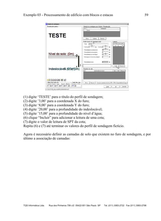 Exemplo 03 - Processamento de edifício com blocos e estacas 59
TQS Informática Ltda. Rua dos Pinheiros 706 c/2 05422-001 São Paulo SP Tel. (011) 3083-2722 Fax (011) 3083-2798
(1) digite ‘TESTE’ para o título do perfil de sondagem;
(2) digite ’3,00’ para a coordenada X do furo;
(3) digite ‘8,00’ para a coordenada Y do furo;
(4) digite ’20,00’ para a profundidade do indeslocável;
(5) digite ’15,00’ para a profundidade do nível d’água;
(6) clique “Incluir” para adicionar a leitura de uma cota;
(7) digite o valor de leitura de SPT da cota;
Repita (6) e (7) até terminar os valores do perfil de sondagem fictício.
Agora é necessário definir as camadas de solo que existem no furo de sondagem, e por
último a associação de camadas:
 