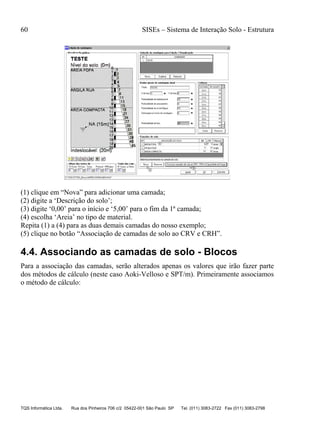 60 SISEs – Sistema de Interação Solo - Estrutura
TQS Informática Ltda. Rua dos Pinheiros 706 c/2 05422-001 São Paulo SP Tel. (011) 3083-2722 Fax (011) 3083-2798
(1) clique em “Nova” para adicionar uma camada;
(2) digite a ‘Descrição do solo’;
(3) digite ‘0,00’ para o início e ‘5,00’ para o fim da 1ª camada;
(4) escolha ‘Areia’ no tipo de material.
Repita (1) a (4) para as duas demais camadas do nosso exemplo;
(5) clique no botão “Associação de camadas de solo ao CRV e CRH”.
4.4. Associando as camadas de solo - Blocos
Para a associação das camadas, serão alterados apenas os valores que irão fazer parte
dos métodos de cálculo (neste caso Aoki-Velloso e SPT/m). Primeiramente associamos
o método de cálculo:
 