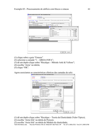 Exemplo 03 - Processamento de edifício com blocos e estacas 61
TQS Informática Ltda. Rua dos Pinheiros 706 c/2 05422-001 São Paulo SP Tel. (011) 3083-2722 Fax (011) 3083-2798
(1) clique sobre a guia “Estacas”
(2) selecione a camada “1 – AREIA FOFA”;
(3) dê um duplo-clique sobre “Recalque – Método Aoki & Velloso”;
(4) escolha ‘Areia’ na tabela;
(5) clique “OK”.
Agora associamos as características elásticas das camadas de solo:
(1) dê um duplo-clique sobre “Recalque – Teoria da Elasticidade (Valor Típico);
(2) escolha ‘Areia fofa’ na tabela de Poisson;
(3) escolha ‘Areia fofa’ na tabela de Módulo de elasticidade;
 