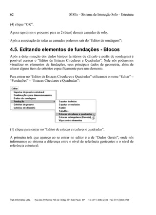 62 SISEs – Sistema de Interação Solo - Estrutura
TQS Informática Ltda. Rua dos Pinheiros 706 c/2 05422-001 São Paulo SP Tel. (011) 3083-2722 Fax (011) 3083-2798
(4) clique “OK”.
Agora repetimos o processo para as 2 (duas) demais camadas de solo.
Após a associação de todas as camadas podemos sair do “Editor de sondagens”:
4.5. Editando elementos de fundações - Blocos
Após a determinação dos dados básicos (critérios de cálculo e perfis de sondagem) é
possível acessar o “Editor de Estacas Circulares e Quadradas”. Nele nós poderemos
visualizar os elementos de fundações, seus principais dados de geometria, além de
alterar alguns itens de critérios especificamente para um elemento.
Para entrar no “Editor de Estacas Circulares e Quadradas” utilizamos o menu “Editar” –
“Fundações” – “Estacas Circulares e Quadradas”:
(1) clique para entrar no “Editor de estacas circulares e quadradas”.
A primeira tela que aparece ao se entrar no editor é a de “Dados Gerais”, onde nós
informamos ao sistema a diferença entre o nível de referência geotécnico e o nível de
referência estrutural:
 