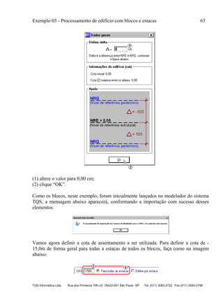 Exemplo 03 - Processamento de edifício com blocos e estacas 63
TQS Informática Ltda. Rua dos Pinheiros 706 c/2 05422-001 São Paulo SP Tel. (011) 3083-2722 Fax (011) 3083-2798
(1) altere o valor para 0,00 cm;
(2) clique “OK”.
Como os blocos, neste exemplo, foram inicialmente lançados no modelador do sistema
TQS, a mensagem abaixo aparecerá, conformando a importação com sucesso desses
elementos.
Vamos agora definir a cota de assentamento a ser utilizada. Para definir a cota de -
15,0m de forma geral para todas a estacas de todos os blocos, faça como na imagem
abaixo:
 