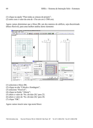 64 SISEs – Sistema de Interação Solo - Estrutura
TQS Informática Ltda. Rua dos Pinheiros 706 c/2 05422-001 São Paulo SP Tel. (011) 3083-2722 Fax (011) 3083-2798
(1) clique na opção “Para todas as estacas do projeto”;
(2) entre com o valor da cota de -15m em cm (-1500 cm).
Agora vamos determinar que o bloco B6, um dos maiores do edifício, seja discretizado
(bloco flexível), para uma melhor análise deste elemento:
(1) selecione o bloco B6;
(2) clique na aba “Cálculo e Sondagem”;
(3) selecione “Flexível”;
(4) clique no botão “Alterar”;
(5) altere o valor do ‘No. divisão (X)’ para 22;
(6) altere o valor do ‘No. divisão (X)’ para 20;
(7) clique “OK”.
Agora vamos inserir uma viga neste bloco:
 