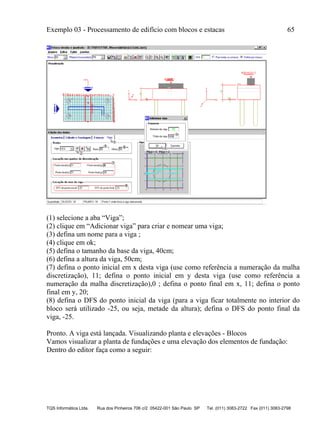 Exemplo 03 - Processamento de edifício com blocos e estacas 65
TQS Informática Ltda. Rua dos Pinheiros 706 c/2 05422-001 São Paulo SP Tel. (011) 3083-2722 Fax (011) 3083-2798
(1) selecione a aba “Viga”;
(2) clique em “Adicionar viga” para criar e nomear uma viga;
(3) defina um nome para a viga ;
(4) clique em ok;
(5) defina o tamanho da base da viga, 40cm;
(6) defina a altura da viga, 50cm;
(7) defina o ponto inicial em x desta viga (use como referência a numeração da malha
discretização), 11; defina o ponto inicial em y desta viga (use como referência a
numeração da malha discretização),0 ; defina o ponto final em x, 11; defina o ponto
final em y, 20;
(8) defina o DFS do ponto inicial da viga (para a viga ficar totalmente no interior do
bloco será utilizado -25, ou seja, metade da altura); defina o DFS do ponto final da
viga, -25.
Pronto. A viga está lançada. Visualizando planta e elevações - Blocos
Vamos visualizar a planta de fundações e uma elevação dos elementos de fundação:
Dentro do editor faça como a seguir:
 