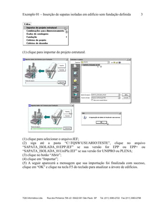 Exemplo 01 – Inserção de sapatas isoladas em edifício sem fundação definida 3
TQS Informática Ltda. Rua dos Pinheiros 706 c/2 05422-001 São Paulo SP Tel. (011) 3083-2722 Fax (011) 3083-2798
(1) clique para importar do projeto estrutural.
(1) clique para selecionar o arquivo.IEF;
(2) siga até a pasta “C:TQSWUSUARIOTESTE”, clique no arquivo
“SAPATA_ISOLADA_01EPP.IEF” se sua versão for EPP ou EPP+ ou
“SAPATA_ISOLADA_01UniPle.IEF” se sua versão for UNIPRO ou PLENA;
(3) clique no botão “Abrir”;
(4) clique em “Importar”;
(5) A seguir aparecerá a mensagem que sua importação foi finalizada com sucesso,
clique em “OK” e clique na tecla F5 do teclado para atualizar a árvore de edifícios.
 