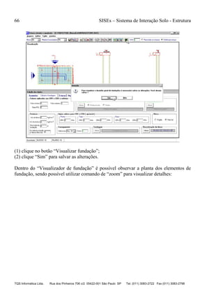 66 SISEs – Sistema de Interação Solo - Estrutura
TQS Informática Ltda. Rua dos Pinheiros 706 c/2 05422-001 São Paulo SP Tel. (011) 3083-2722 Fax (011) 3083-2798
(1) clique no botão “Visualizar fundação”;
(2) clique “Sim” para salvar as alterações.
Dentro do “Visualizador de fundação” é possível observar a planta dos elementos de
fundação, sendo possível utilizar comando de “zoom” para visualizar detalhes:
 