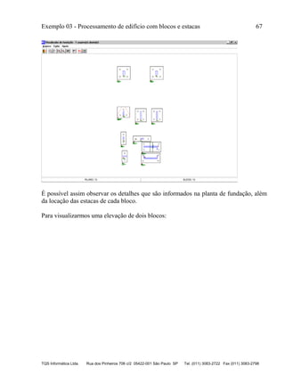 Exemplo 03 - Processamento de edifício com blocos e estacas 67
TQS Informática Ltda. Rua dos Pinheiros 706 c/2 05422-001 São Paulo SP Tel. (011) 3083-2722 Fax (011) 3083-2798
É possível assim observar os detalhes que são informados na planta de fundação, além
da locação das estacas de cada bloco.
Para visualizarmos uma elevação de dois blocos:
 