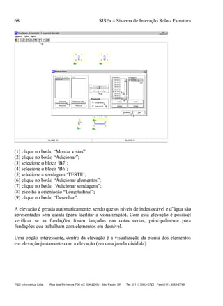 68 SISEs – Sistema de Interação Solo - Estrutura
TQS Informática Ltda. Rua dos Pinheiros 706 c/2 05422-001 São Paulo SP Tel. (011) 3083-2722 Fax (011) 3083-2798
(1) clique no botão “Montar vistas”;
(2) clique no botão “Adicionar”;
(3) selecione o bloco ‘B7’;
(4) selecione o bloco ‘B6’;
(5) selecione a sondagem ‘TESTE’;
(6) clique no botão “Adicionar elementos”;
(7) clique no botão “Adicionar sondagens”;
(8) escolha a orientação “Longitudinal”;
(9) clique no botão “Desenhar”.
A elevação é gerada automaticamente, sendo que os níveis de indeslocável e d’água são
apresentados sem escala (para facilitar a visualização). Com esta elevação é possível
verificar se as fundações foram lançadas nas cotas certas, principalmente para
fundações que trabalham com elementos em desnível.
Uma opção interessante, dentro da elevação é a visualização da planta dos elementos
em elevação juntamente com a elevação (em uma janela dividida):
 
