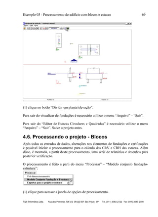 Exemplo 03 - Processamento de edifício com blocos e estacas 69
TQS Informática Ltda. Rua dos Pinheiros 706 c/2 05422-001 São Paulo SP Tel. (011) 3083-2722 Fax (011) 3083-2798
(1) clique no botão “Dividir em planta/elevação”.
Para sair do visualizar de fundações é necessário utilizar o menu “Arquivo” – “Sair”.
Para sair do “Editor de Estacas Circulares e Quadradas” é necessário utilizar o menu
“Arquivo” – “Sair”. Salve o projeto antes.
4.6. Processando o projeto - Blocos
Após todas as entradas de dados, alterações nos elementos de fundações e verificações
é possível iniciar o processamento para o cálculo dos CRV e CRH das estacas. Além
disso, é montada, a partir deste processamento, uma série de relatórios e desenhos para
posterior verificação.
O processamento é feito a parti do menu “Processar” – “Modelo conjunto fundação-
estrutura”:
(1) clique para acessar a janela de opções de processamento.
 