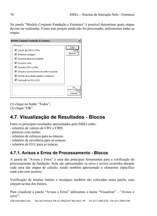 70 SISEs – Sistema de Interação Solo - Estrutura
TQS Informática Ltda. Rua dos Pinheiros 706 c/2 05422-001 São Paulo SP Tel. (011) 3083-2722 Fax (011) 3083-2798
Na janela “Modelo Conjunto Fundação e Estrutura” é possível determinar quais etapas
devem ser realizadas. Como este projeto ainda não foi processado, utilizaremos todas as
etapas:
(1) clique no botão “Todos”;
(2) clique “OK”.
4.7. Visualização de Resultados - Blocos
Entre os principais resultados apresentados pelo SISEs estão:
- relatório de valores de CRV e CRH;
- pórticos com molas;
- relatório de esforços para as estacas;
- relatório de envoltória para as estacas;
- relatório de ELU para as estacas.
4.7.1. Avisos e Erros de Processamento - Blocos
A janela de “Avisos e Erros” é uma das principais ferramentas para a verificação do
processamento da fundação. Nela são apresentados os erros e avisos ocorridos durante
cada uma das etapas de calculo, sendo também apresentado o elementos específico
onde este erro ocorreu.
Verificação de tensões limites e recalques também são colocadas nesta janela, caso
estejam acima dos limites.
Para visualizar a janela “Avisos e Erros” utilizamos o menu “Visualizar” – “Avisos e
erros”:
 