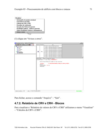 Exemplo 03 - Processamento de edifício com blocos e estacas 71
TQS Informática Ltda. Rua dos Pinheiros 706 c/2 05422-001 São Paulo SP Tel. (011) 3083-2722 Fax (011) 3083-2798
(1) clique em “Avisos e erros”.
Para fechar, acesse o comando “Arquivo” – “Sair”.
4.7.2. Relatório de CRV e CRH - Blocos
Para visualizar o “Relatório de valores de CRV e CRH” utilizamos o menu “Visualizar”
– “Cálculos do CRV e CRH”:
 