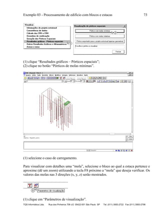 Exemplo 03 - Processamento de edifício com blocos e estacas 73
TQS Informática Ltda. Rua dos Pinheiros 706 c/2 05422-001 São Paulo SP Tel. (011) 3083-2722 Fax (011) 3083-2798
(1) clique “Resultados gráficos – Pórticos espaciais”;
(2) clique no botão “Pórticos de molas mínimas”.
(1) selecione o caso de carregamento.
Para visualizar com detalhes uma “mola”, selecione o bloco ao qual a estaca pertence e
aproxime (dê um zoom) utilizando a tecla F8 próximo a “mola” que deseja verificar. Os
valores das molas nas 3 direções (x, y, z) serão mostrados.
(1) clique em “Parâmetros de visualização”.
 