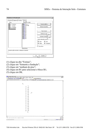 74 SISEs – Sistema de Interação Solo - Estrutura
TQS Informática Ltda. Rua dos Pinheiros 706 c/2 05422-001 São Paulo SP Tel. (011) 3083-2722 Fax (011) 3083-2798
(1) clique na aba “Formas”;
(2) clique em “Somente a fundação”;
(3) clique em “nenhum do piso”;
(4) clique em B1 para selecionar o bloco B1;
(5) clique em OK.
 