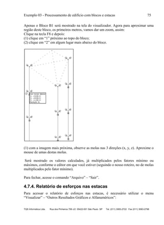 Exemplo 03 - Processamento de edifício com blocos e estacas 75
TQS Informática Ltda. Rua dos Pinheiros 706 c/2 05422-001 São Paulo SP Tel. (011) 3083-2722 Fax (011) 3083-2798
Apenas o Bloco B1 será mostrado na tela do visualizador. Agora para aproximar uma
região deste bloco, os primeiros metros, vamos dar um zoom, assim:
Clique na tecla F8 e depois:
(1) clique em “1” próximo ao topo do bloco;
(2) clique em “2” em algum lugar mais abaixo do bloco.
(1) com a imagem mais próxima, observe as molas nas 3 direções (x, y, z). Aproxime o
mouse de umas destas molas.
Será mostrado os valores calculados, já multiplicados pelos fatores mínimo ou
máximos, conforme o editor em que você estiver (seguindo o nosso roteiro, no de molas
multiplicados pelo fator mínimo).
Para fechar, acesse o comando “Arquivo” – “Sair”.
4.7.4. Relatório de esforços nas estacas
Para acessar o relatório de esforços nas estacas, é necessário utilizar o menu
“Visualizar” – “Outros Resultados Gráficos e Alfanuméricos”:
 