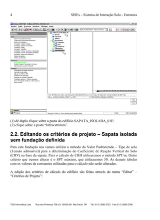 4 SISEs – Sistema de Interação Solo - Estrutura
TQS Informática Ltda. Rua dos Pinheiros 706 c/2 05422-001 São Paulo SP Tel. (011) 3083-2722 Fax (011) 3083-2798
(1) dê duplo clique sobre a pasta do edifício SAPATA_ISOLADA_01E;
(2) clique sobre a pasta “Infraestrutura”.
2.2. Editando os critérios de projeto – Sapata isolada
sem fundação definida
Para esta fundação nós vamos utilizar o método do Valor Padronizado – Tipo de solo
(Tensão admissível) para a determinação do Coeficiente de Reação Vertical do Solo
(CRV) na base da sapata. Para o cálculo de CRH utilizaremos o método SPT/m. Outro
critério que iremos alterar é o SPT máximo, que utilizaremos 50. As demais tabelas
com os valores de constantes utilizadas para o cálculo não serão alteradas.
A edição dos critérios de cálculo do edifício são feitas através do menu “Editar” –
"Critérios de Projeto”:
 