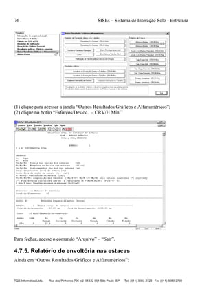 76 SISEs – Sistema de Interação Solo - Estrutura
TQS Informática Ltda. Rua dos Pinheiros 706 c/2 05422-001 São Paulo SP Tel. (011) 3083-2722 Fax (011) 3083-2798
(1) clique para acessar a janela “Outros Resultados Gráficos e Alfanuméricos”;
(2) clique no botão “Esforços/Desloc. – CRV/H Mín.”
Para fechar, acesse o comando “Arquivo” – “Sair”.
4.7.5. Relatório de envoltória nas estacas
Ainda em “Outros Resultados Gráficos e Alfanuméricos”:
 