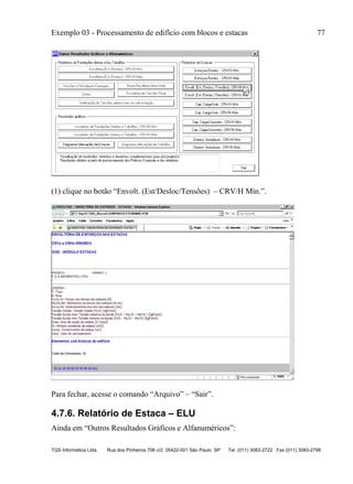 Exemplo 03 - Processamento de edifício com blocos e estacas 77
TQS Informática Ltda. Rua dos Pinheiros 706 c/2 05422-001 São Paulo SP Tel. (011) 3083-2722 Fax (011) 3083-2798
(1) clique no botão “Envolt. (Est/Desloc/Tensões) – CRV/H Mín.”.
Para fechar, acesse o comando “Arquivo” – “Sair”.
4.7.6. Relatório de Estaca – ELU
Ainda em “Outros Resultados Gráficos e Alfanuméricos”:
 