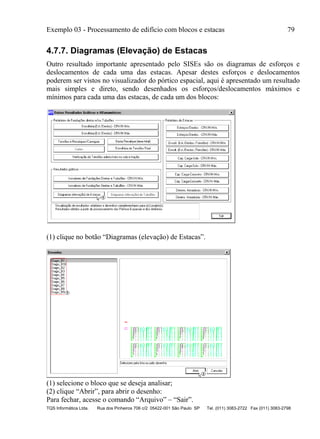 Exemplo 03 - Processamento de edifício com blocos e estacas 79
TQS Informática Ltda. Rua dos Pinheiros 706 c/2 05422-001 São Paulo SP Tel. (011) 3083-2722 Fax (011) 3083-2798
4.7.7. Diagramas (Elevação) de Estacas
Outro resultado importante apresentado pelo SISEs são os diagramas de esforços e
deslocamentos de cada uma das estacas. Apesar destes esforços e deslocamentos
poderem ser vistos no visualizador do pórtico espacial, aqui é apresentado um resultado
mais simples e direto, sendo desenhados os esforços/deslocamentos máximos e
mínimos para cada uma das estacas, de cada um dos blocos:
(1) clique no botão “Diagramas (elevação) de Estacas”.
(1) selecione o bloco que se deseja analisar;
(2) clique “Abrir”, para abrir o desenho:
Para fechar, acesse o comando “Arquivo” – “Sair”.
 