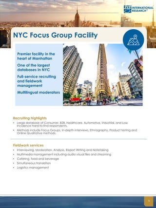 1
NYC Focus Group Facility
Premier facility in the
heart of Manhattan
One of the largest
databases in NYC
Full-service recruiting
and fieldwork
management
Multilingual moderators
Recruiting highlights
• Large database of Consumer, B2B, Healthcare, Automotive, Industrial, and Low
Incidence hard-to-find respondents.
• Methods include Focus Groups, In-depth interviews, Ethnography, Product testing and
Online Qualitative methods.
Fieldwork services
• Interviewing, Moderation, Analysis, Report Writing and Notetaking
• Multimedia management including audio visual files and streaming
• Catering, food and beverage
• Simultaneous translation
• Logistics management
 