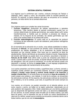 SISTEMA GENITAL FEMENINO
Los órganos que lo conforman son: ovarios, oviducto (trompas de Falopio o
salpinge), útero, vagina y vulva. Se encuentra sobre la cavidad pelviana en
bovinos. En equinos, la parte posterior del útero se encuentra en la cavidad
pelviana y el resto dentro de la cavidad abdominal.
Ovarios
Son órganos pares que cumplen las varias funciones:
1. Función citogénica: producción de células reproductivas o gametos
femeninos. Toda hembra desde el periodo embrionario cuenta con un
número determinado de células germinativas, las cuales deben sufrir varias
transformaciones a medida que se someten a procesos de mitosis y
meiosis. En la mayoría de los animales, las células germinales que dan
inicio a los oocitos están en la corteza del ovario.
2. Función esteroidogénica: El ovario está en la capacidad de producir
hormonas de tipo esteroide a partir del colesterol, para producir estrógenos
y progesterona.
En el momento de la activación de un oocito, unas células epiteliales lo rodean,
formando el folículo, el cual aumenta de tamaño como consecuencia de la
proliferación de células epiteliales y de la producción de líquido folicular
secretado por las mismas células. Esto hace que su superficie se llene de
abultamientos. Dentro del folículo se encuentra incluido el oocito. Dependiendo
del tamaño del folículo se puede decir si es primario, secundario o terciario o
folículo de De Graff. Este último está a punto de romperse para liberar el
oocito. Cuando está a punto de oocitar, el líquido folicular contiene abundancia
de estrógenos. Una vez ocurre la oocitación, en el sitio del folículo queda una
depresión o cavidad, se forma el cuerpo lúteo, el cual segrega progesterona,
hormona responsable del mantenimiento de la preñez.
Los ovarios presentan una forma ovoide y superficies lisas. La forma, tamaño y
superficie puede cambiar por numerosos factores. El ovario presenta polos
craneal y caudal; caras dorsal y ventral; borde lateral o de inserción y
medial o borde libre. En el borde libres se encuentra la fosa de ovulación. El
ovario posee una corteza y una médula. A nivel de la corteza, se encuentran
las estructuras ováricas. En los equinos, las estructuras ováricas se encuentran
en la médula y no en la corteza, y por esto, la superficie del ovario siempre es
lisa.
Los ovarios, en el bovino, se pueden encontrar en el reborde pélvico; en el
suino, equino y canino, se hallan en la región sublumbar, relacionada con el
polo posterior del respectivo riñón. Están sostenidos por una lámina peritoneal
que se desprende del ligamento ancho del útero y se denomina mesoovario.
En los caninos, el ovario siempre está envuelto por la bolsa ovárica, que está
llena de grasa y da la impresión de que el ovario se uniera directamente al
útero por su vértice, puesto que el oviducto se encuentra contenido dentro de la
bolsa ovárica, que es a la vez el mesosalpinx.
 