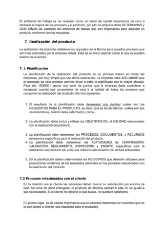 El ambiente de trabajo se ha revelado como un factor de capital importancia de cara a
alcanzar la mejora de los procesos y el producto, por ello, la empresa debe DETERMINAR y
GESTIONAR las variables del ambiente de trabajo que son importantes para alcanzar un
producto conforme con los requisitos.
7 Realización del producto
La realización del producto establece los requisitos de la Norma para aquellos procesos que
son más conocidos por la empresa actual. Este es el único capítulo sobre el que se pueden
realizar exclusiones.
7. 1 Planificación
La planificación de la realización del producto es un proceso básico en todas las
empresas, por muy simple que sea dicha realización. La empresa debe ASEGURAR que
el resultado de este proceso permite llevar a cabo lo planificado con la mayor eficacia.
Para ello, ISO9001 aporta una serie de puntos que la empresa debe considerar e
incorporar cuando sea conveniente de cara a la calidad de todos los procesos que
componen la realización del producto. Son los siguientes:
1. El resultado de la planificación debe determinar con claridad cuáles son los
REQUISITOS PARA EL PRODUCTO, es decir, qué se ha de fabricar, cuáles son sus
características, cuándo debe estar hecho, cómo...
2. La planificación debe incluir y reflejar los OBJETIVOS DE LA CALIDAD relacionados
con la realización del producto.
3. La planificación debe determinar los PROCESOS, DOCUMENTOS, y RECURSOS
necesarios específicos para la realización del producto.
4. La planificación debe determinar las ACTIVIDADES de VERIFICACIÓN,
VALIDACIÓN, SEGUIMIENTO, INSPECCIÓN y ENSAYO específicas para la
realización del producto así como los criterios relacionados con dichas actividades.
5. En la planificación deben determinarse los REGISTROS que deberán utilizarse para
proporcionar evidencia de los resultados obtenidos en los procesos relacionados con
la realización del producto
7.2 Procesos relacionados con el cliente
En la relación con el cliente las empresas deben buscar su satisfacción por encima de
todo. No sirve de nada entregarle un producto de altísima calidad si éste no se ajusta a
sus necesidades. Si el cliente no obtiene lo que busca, no quedará satisfecho.
En primer lugar, es de capital importancia que la empresa determine con exactitud qué es
lo que quiere el cliente (sus requisitos para el producto).
 