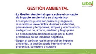 • La Gestión Ambiental opera sobre el concepto
de impacto ambiental y su diagnóstico.
• Los impactos puede ser positivos y negativos,
reversibles e irreversibles, directos e inducidos,
permanentes y temporales, simples y acumulativos,
sinérgicos o no, a corto, mediano y largo plazo.
• La preocupación ambiental surge por el fuerte
predominio de los impactos negativos.
• Según el carácter real o potencial del impacto
ambiental, la gestión puede intervenir en vía
preventiva, correctora o curativa
GESTIÓN AMBIENTAL
 