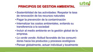 PRINCIPIOS DE GESTION AMBIENTAL
• Sostenibilidad de las actividades: Respetar la tasa
de renovación de los recursos naturales
• Pagar la prevención de la contaminación
• Internalizar los costos ambientales, evitando su
transferencia a la sociedad
• Incluir al medio ambiente en la gestión global de la
empresa.
• Lo verde vende: Actitud favorable de los consumi-
dores hacia los productos y procesos ecológicos
• Pensar globalmente, actuar individual y localmente
 