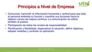 Principios a Nivel de Empresa
• Comunicar, transmitir la información horizontal y vertical para que todo
el personal entienda su función y coordine sus acciones hacia el
objetivo común de mejora continua. La comunicación se refiere
también al público.
• Participación de todos los niveles de responsabilidad
• Planificación y flexibilidad, diagnosticar la situación, definir objetivos,
adoptar medidas y controlar su aplicación.
 
