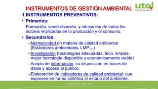 INSTRUMENTOS DE GESTIÓN AMBIENTAL
1.INSTRUMENTOS PREVENTIVOS:
• Primarios:
Formación, sensibilización, y educación de todos los
actores implicados en la producción y el consumo.
• Secundarios:
–Normatividad en materia de calidad ambiental
(Estándares ambientales, LMP,...)
–Investigación (tecnologías adecuadas, tecn. limpias,
mejor tecnología disponible y económicamente viable)
–Acopio de información, su disposición en bases de
datos y acceso al público
–Elaboración de indicadores de calidad ambiental: que
expresen en forma sintética el estado del ambiente.
 