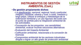 INSTRUMENTOS DE GESTIÓN
AMBIENTAL (Cont.)
• De gestión propiamente dichos:
–La planificación: nacional, regional, local y particular;
integral y sectorial; urbana y rural; a corto, mediano y
largo plazo. Utilizar el enfoque y metodología de la
ordenación territorial y un uso riguroso del suelo son
el punto de partida para la integración ambiental de
las actividades.
–Concepción de los proyectos con sensibilidad
ambiental, evaluar muchas soluciones alternativas
–Evaluación del Impacto Ambiental
–Calificación ambiental, relacionada a la concesión de
licencias
–Compromiso ambiental de los sectores industriales
dirigido a lograr un alto grado de protección ambiental
 