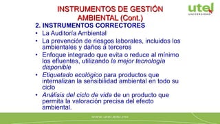 INSTRUMENTOS DE GESTIÓN
AMBIENTAL (Cont.)
2. INSTRUMENTOS CORRECTORES
• La Auditoría Ambiental
• La prevención de riesgos laborales, incluidos los
ambientales y daños a terceros
• Enfoque integrado que evita o reduce al mínimo
los efluentes, utilizando la mejor tecnología
disponible
• Etiquetado ecológico para productos que
internalizan la sensibilidad ambiental en todo su
ciclo
• Análisis del ciclo de vida de un producto que
permita la valoración precisa del efecto
ambiental.
 