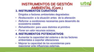 INSTRUMENTOS DE GESTIÓN
AMBIENTAL (Cont.)
3. INSTRUMENTOS CURATIVOS
Dirigidos a factores ambientales degradados:
• Restauración: a la situación antes de la alteración
• Reforma: a condiciones necesarias para desarrollo de
ecosistema estable
• Rehabilitación: para usos distintos al primitivo
• Poner en valor recursos ociosos.
4. INSTRUMENTOS POTENCIATIVOS:
• Aumentar la capacidad del sistema o de los factores
ambientales a soportar alteraciones
• Mejorar la capacidad de los ecosistemas para
reaccionar ante influencias externas.
 