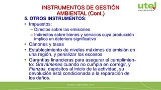 INSTRUMENTOS DE GESTIÓN
AMBIENTAL (Cont.)
5. OTROS INSTRUMENTOS:
• Impuestos:
– Directos sobre las emisiones
– Indirectos sobre bienes y servicios cuya producción
implica un deterioro significativo
• Cánones y tasas
• Establecimiento de niveles máximos de emisión en
una región, y penalizar los excesos
• Garantías financieras para asegurar el cumplimien-
to: Gravámenes cuando no cumpla en corregir, y
Fianzas: depósitos al inicio de la actividad, su
devolución está condicionada a la reparación de
los daños.
 