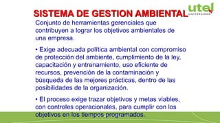 Conjunto de herramientas gerenciales que
contribuyen a lograr los objetivos ambientales de
una empresa.
• Exige adecuada política ambiental con compromiso
de protección del ambiente, cumplimiento de la ley,
capacitación y entrenamiento, uso eficiente de
recursos, prevención de la contaminación y
búsqueda de las mejores prácticas, dentro de las
posibilidades de la organización.
• El proceso exige trazar objetivos y metas viables,
con controles operacionales, para cumplir con los
objetivos en los tiempos programados.
SISTEMA DE GESTION AMBIENTAL
 