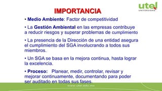 • Medio Ambiente: Factor de competitividad
• La Gestión Ambiental en las empresas contribuye
a reducir riesgos y superar problemas de cumplimiento
• La presencia de la Dirección de una entidad asegura
el cumplimiento del SGA involucrando a todos sus
miembros.
• Un SGA se basa en la mejora continua, hasta lograr
la excelencia.
• Proceso: Planear, medir, controlar, revisar y
mejorar continuamente, documentando para poder
ser auditado en todas sus fases.
IMPORTANCIA
 