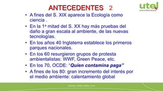ANTECEDENTES 2
• A fines del S. XIX aparece la Ecología como
ciencia .
• En la 1a mitad del S. XX hay más pruebas del
daño a gran escala al ambiente, de las nuevas
tecnologías.
• En los años 40 Inglaterra establece los primeros
parques nacionales.
• En los 60 resurgieron grupos de protesta
ambientalistas: WWF, Green Peace, etc.
• En los 70, OCDE: “Quien contamina paga”
• A fines de los 80: gran incremento del interés por
el medio ambiente: calentamiento global
 