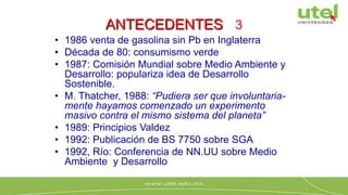 ANTECEDENTES 3
• 1986 venta de gasolina sin Pb en Inglaterra
• Década de 80: consumismo verde
• 1987: Comisión Mundial sobre Medio Ambiente y
Desarrollo: populariza idea de Desarrollo
Sostenible.
• M. Thatcher, 1988: “Pudiera ser que involuntaria-
mente hayamos comenzado un experimento
masivo contra el mismo sistema del planeta”
• 1989: Principios Valdez
• 1992: Publicación de BS 7750 sobre SGA
• 1992, Río: Conferencia de NN.UU sobre Medio
Ambiente y Desarrollo
 