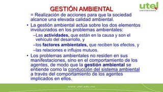 GESTIÓN AMBIENTAL
= Realización de acciones para que la sociedad
alcance una elevada calidad ambiental.
• La gestión ambiental actúa sobre los dos elementos
involucrados en los problemas ambientales:
–Las actividades, que están en la causa y son el
vehículo del desarrollo, y
–los factores ambientales, que reciben los efectos, y
–las relaciones e influjos mutuos.
• Los problemas ambientales no residen en sus
manifestaciones, sino en el comportamiento de los
agentes, de modo que la gestión ambiental se
entiende como la conducción del sistema ambiental
a través del comportamiento de los agentes
implicados en ellos.
 