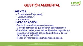 GESTIÓN AMBIENTAL
AGENTES:
– Productores (Empresas),
– Consumidores, y
– Autoridades.
LÍNEAS DE ACCIÓN:
–Prevenir degradaciones ambientales
–Corregir actividades que generen degradaciones
–Rehabilitar áreas y factores ambientales degradados
–Potenciar la fortaleza del medio ambiente y de los
factores que lo forman
–Poner en valor recursos ambientales ociosos.
 