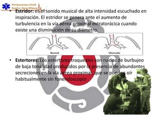 • Estridor: es el sonido musical de alta intensidad escuchado en
inspiración. El estridor se genera ante el aumento de
turbulencia en la vía aérea proximal extratorácica cuando
existe una disminución de su diámetro.
• Estertores: Los estertores traqueales son ruidos de burbujeo
de baja tonalidad producidos por la presencia de abundantes
secreciones en la vía aérea proximal, que se pueden oír
habitualmente sin fonendoscopio
 