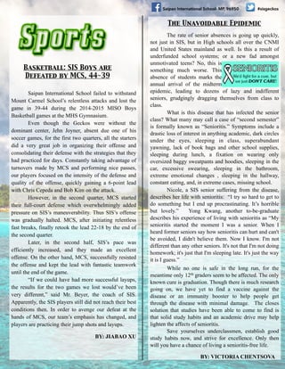 #sisgeckosSaipan International School- MP, 96950
Basketball: SIS Boys are 	

Defeated by MCS, 44-39
The rate of senior absences is going up quickly,
not just in SIS, but in High schools all over the CNMI
and United States mainland as well. Is this a result of
underfunded school systems; or a new fad amongst
unmotivated teens? No, this is
something much worse. This
absence of students marks the
annual arrival of the midterm
epidemic, leading to dozens of lazy and indifferent
seniors, grudgingly dragging themselves from class to
class.
What is this disease that has infected the senior
class? What many may call a case of “second semester”
is formally known as “Senioritis.” Symptoms include a
drastic loss of interest in anything academic, dark circles
under the eyes, sleeping in class, superabundant
yawning, lack of book bags and other school supplies,
sleeping during lunch, a fixation on wearing only
oversized baggy sweatpants and hoodies, sleeping in the
car, excessive swearing, sleeping in the bathroom,
extreme emotional changes , sleeping in the hallway,
constant eating, and, in extreme cases, missing school.
Nicole, a SIS senior suffering from the disease,
describes her life with senioritis: “I try so hard to get to
do something but I end up procrastinating. It’s horrible
but lovely.” Yong Kwang, another to-be-graduate
describes his experience of living with senioritis as “My
senioritis started the moment I was a senior. When I
heard former seniors say how senioritis can hurt and can't
be avoided, I didn't believe them. Now I know. I'm not
different than any other seniors. It's not that I'm not doing
homework; it's just that I'm sleeping late. It's just the way
it is I guess.”
While no one is safe in the long run, for the
meantime only 12th graders seem to be affected. The only
known cure is graduation. Though there is much research
going on, we have yet to find a vaccine against the
disease or an immunity booster to help people get
through the disease with minimal damage. The closes
solution that studies have been able to come to find is
that solid study habits and an academic drive may help
lighten the affects of senioritis.
Save yourselves underclassmen, establish good
study habits now, and strive for excellence. Only then
will you have a chance of living a senioritis-free life.
BY: VICTORIA CHENTSOVA
The Unavoidable Epidemic
Saipan International School failed to withstand
Mount Carmel School’s relentless attacks and lost the
game in 39-44 during the 2014-2015 MISO Boys
Basketball games at the MHS Gymnasium.
Even though the Geckos were without the
dominant center, Jehn Joyner, absent due one of his
soccer games, for the first two quarters, all the starters
did a very great job in organizing their offense and
consolidating their defense with the strategies that they
had practiced for days. Constantly taking advantage of
turnovers made by MCS and performing nice passes,
our players focused on the intensity of the defense and
quality of the offense, quickly gaining a 6-point lead
with Chris Cepeda and Bob Kim on the attack.
However, in the second quarter, MCS started
their full-court defense which overwhelmingly added
pressure on SIS’s maneuverability. Thus SIS’s offense
was gradually halted. MCS, after initiating relentless
fast breaks, finally retook the lead 22-18 by the end of
the second quarter.
Later, in the second half, SIS’s pace was
efficiently increased, and they made an excellent
offense. On the other hand, MCS, successfully resisted
the offense and kept the lead with fantastic teamwork
until the end of the game.
“If we could have had more successful layups,
the results for the two games we lost would’ve been
very different,” said Mr. Beyer, the coach of SIS.
Apparently, the SIS players still did not reach their best
conditions then. In order to avenge our defeat at the
hands of MCS, our team’s emphasis has changed, and
players are practicing their jump shots and layups.
BY: JIABAO XU
 