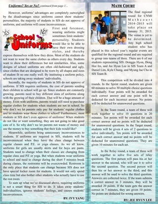 Uniforms? Yes or No? continued from page 1…
!
However, uniforms’ advantages are completely outweighed
by the disadvantages since uniforms cannot show students’
personalities, the majority of students in SIS do not approve of
uniforms, and uniforms will cause inconveniences.
First and foremost,
wearing uniforms might
sometimes limit students’
personality. Students
would like to be able to
have their own dressing
styles, and thereby
express themselves with how they dress. Most of the students do
not want to wear the same clothes as others every day. Students
want to show their differences but not similarities. Also, some
designs of school uniforms are often old-fashioned and ugly,
since clothes that are designed to be worn by all shapes and sizes
of student fit no one really well. By instituting a uniform policy,
schools are taking away students’ individuality.
Secondly, the majority of students in SIS do not approve of
uniforms. If SIS requires uniforms, the cost of parents sending
their children to school will go up. Since students are constantly
growing, parents need to buy different sizes of uniforms along
with the growing of their children. That will be a huge amount of
money. Even with uniforms, parents would still need to purchase
regular clothes for students when students are not in school. So
why don’t we let parents only pay for students’ regular clothes
and let students wear those clothes to school? Furthermore, most
students at SIS don’t even approve of uniforms! When students
do not like or want something, they are not going to take good
care of it. So why don’t we let parents not waste of money and
use the money to buy something that their kids would like?
Meanwhile, uniforms bring unnecessary inconveniences to
students. If uniforms are required in SIS, students will be
inconvenienced when they have the class change between
regular classes and P.E. or yoga classes. As we all know,
uniforms for girls are usually skirts and for boys are pants.
Students need to change when their classes are changing from
regular class and P.E or yoga. But when students wear uniforms
to school and need to change during the short 5 minutes break
during classes, the restrooms will be overcrowded. Restroom is
the only place that students can change because SIS does not
have special locker room for students. It would not only spend
class time but also bother other students who actually have to use
the rest room.
To sum up what we’ve discussed above, requiring uniforms
is not a smart thing for SIS to do. It takes away students’
individualities, ignores students’ feelings, and causes students’
inconveniences.
BY: IVY YANG
Math Court
The final regional
round for CNMI
M a t h c o u r t
2014~2015 will
t a k e p l a c e o n
January 31, 2015.
The venue is yet to
be determined.
Any high school
student who has
placed in this school year’s regular events are
qualified for the regional round and are required
to group into teams of three. There are 6 of our
students representing SIS: Donggu Hyon, Dong
Hee Im, and Jee Hyun Lee in SIS Team A and
Daniel Lim, Kyle Chung, and Myung Jae Cho in
SIS Team B.
This competition will be divided into 4
rounds. In the Sprint round, students are given
60 minutes to solve 30 multiple choice questions
individually. Four points will be awarded for
each correct answer and one point will be
deducted for each incorrect answer. No points
will be deducted for unanswered questions.
In the Team round, a team of three will
work together to solve 10 questions in 20
minutes. Ten points will be awarded for each
correct answer and no points will be deducted
for unanswered questions. In the Target round,
students will be given 4 sets of 2 questions to
solve individually. Ten points will be awarded
for each correct answer and no points will be
deducted for unanswered questions. They are
given 10 minutes for each set.
In the Relay round, a team of three will
work together to solve five sets of relay
questions. The first person will pass his or her
answer to the second, who will use it to solve
the second question. The second person will
then his or her answer to the third, and this
answer will be used to solve the third question.
Answers are collected twice. If the team submits
a correct answer in 3 minutes, they will be
awarded 20 points. If the team gets the answer
correct in 7 minutes, they are given 10 points.
No points are deducted for wrong answers.
BY: JEE HYUN LEE
 
