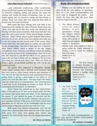 Girls High School Volleyball continued from page 1…
!
…and underwent conditioning. After conditioning,
players would find a partner and “pepper.” Drills were all based
on footwork, bumping, setting, and spiking. We began the
training with simply the basics of bumping. Once we were
finally getting that, we moved to setting and then finally to
spiking. There were many girls who improved their skills in
just the very first week of training!
Both teams had been training with each other at the
beginning of the season; but when Christmas Break came, the
teams were split up so that they could start practicing and
flowing with their actual teammates. Both teams had their first
game the week school started. Varsity played Saipan Southern
and won. Junior Varsity played against Kagman High School
and won. As of now, all the teams have played each other and
we are now going into our second round of the season, where
all the teams play each other again so coaches can rank teams
for the championships. The team to beat right now is Marianas
High School (MHS) which is ranked at the top. Saipan
International, Grace Christian, and Mount Carmel are battling
for the second position in the championships, since GCA beat
SIS, MCS beat GCA, and SIS beat MCS. To me, going to the
gym is the best time to bond with my teammates. We go to the
gym, hang out, and do each other’s hair. When we warm up
before a game, we go outside and have fun with, but we also
practice seriously.
All players have improved a tremendous amount.
Varsity began training with a different court formation than
they were used to, which caused confusion and frustration at
first, but now the team has become more synchronized. We are
getting better at giving a good bump to our setters so our
spikers can crush the other team. The main aspect the Varsity
team has improved on is communication. Our communication
is great and we are all keeping our tempers in check. We love
encouraging and cheering for our teammates.
Junior Varsity has amazed me on their improvement.
Many of the players on JV have never played before but they
can already make great passes and spikes. At the beginning of
the season, JV just learned the game of volleyball and also
learned how to play with one another. Playing in the gym was a
new experience because of the noisy crowd which caused much
discomfort for JV; but now all are comfortable with the noise
and are ready to begin the second round with more wins.
Both teams have played tremendously well. All the
players have improved their skills since the start of the season.
Both teams have many wins against other schools and
hopefully the season brings more wins for Saipan International
School.
BY: PHALAI FRINK
Whether you are reading for your AR
class or for the sole purpose of enjoyment.
Here are a few book recommendations that
never seem to disappoint the readers. And
luckily for those who take AR class, these
books are found in the AR.
!
1. The Maze Runner
s e r i e s b y J a m e s
Dashner- A post-
apocalyptic trilogy
that follows sixteen
year old Thomas, who
along with a group of
other boys are trapped
within a mysterious
intricate maze band together to form a
group called the Glade dedicated to
finding a way to escape the madness
that is the maze.
Grade Level: 5.3
Points: 15
!
2. The Kite Runner
by Khaled Hosseini- A
heartbreaking story of the
devotion and friendship
between a wealthy child
and his servant.
Grade Level: 5.2
Points: 16
!
!
3. The Fault in Our
Stars by John
G r e e n - A
heartwarming love
story between two
cancer patients
H a z e l G r a c e
Lancaster and
Augustus Waters.
Grade Level: 5.5
Points: 10
!
Now with these recommendations, sit
back, relax and PUT DOWN YOUR PHONE
AND PICK UP A BOOK!
BY: SOPHIA TENORIO
Book Recommendations
 