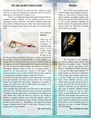 Although we do it every day, we still cannot like waking up to drag
ourselves to school. To mitigate this suffering, maybe we need to
shake up our time table for a change, or not.
There is no doubt that Saipan International School follows
standard workday schedule of the morning person; we are
expected to come to school by 7:45. Ideally, students would sleep
from 23:00 to 7:00 and come to school well-rested, but for some
people this routine is more dreary since they are so-called night
owls.
!
C i r c a d i a n
Rhythm
!
Why do so
many of us
struggle to
wake up early
a n d s t i l l
remain night
owls? It may
be due to the
fact that our duties as students often keep us doing our homework
late at night or due to circadian rhythm. Circadian rhythm is an
internal clock in our body that tells us to go to sleep and wake up
according to its cycle. Unfortunately, this internal clock does not
take into account our school schedule. According to University of
Washington Medicine Sleep Centre, our circadian rhythm is
dictated by the suprachiasmatic nucleus in our brain. The
morning person’s cycle would be shorter than 24 hours and the
evening person's schedule would be longer than 24 hours.
It is known fact that many CEOs are morning people, and a study
from the University of Texas at Austin shows that a morning
person has a higher GPA than others. Although it is possible to
change our sleep cycle with the right method and patience, it is
difficult to defy our natural rhythm.
These scientific facts may justify why SIS needs to start its classes
later than 7:45. Mr. Bray was not averse to the idea, recognizing
“Teenagers naturally tend to have an evening person’s sleep cycle.
Their brains don’t wake up until 10.” However, the change is
unlikely to happen anytime soon, since the schedule school is
designed so that the parents can drop off their children early and
go their ways to work, etc. Nonetheless, if the class time actually
changes, students may be able to work more efficiently with a
wiggle room on their schedule.
BY: JINY YANG
Set the Alarm Clock Later
One of the most exciting events
at SIS for high school students is Prance.
Prance is a big event in which all high
school students can gather together and
make good memories. This event is held
in the second semester, typically in
March or April. This year, prance will be
held on April 11th. This year, our theme
will be the Oscar Awards.
!
!
!
!
!
!
!
!
!
!
!
!
!
The excitement is real. Students
are actively talking about Prance and
what they are going to wear. Several
girls have already purchased their
dresses – including me! Prance, however,
is not only for high school students. 8th
grade students are allowed to attend this
event if high school students invite them
as partner. People also can bring other
high school students, however, prior
authorization is needed. There are lots of
people who think the ticket for Prance is
expensive. But they can get discount if
they come as partners. Student Council
(STUCO) is trying its best to make
Prance an enjoyable time for everyone.
They list what students want and do not
want and discuss them together to make
Prance better. If students want to know
more about or have questions about it,
then they are free to attend Thursday
STUCO meeting.
BY: ESTHER JIN JOO
Prance
 