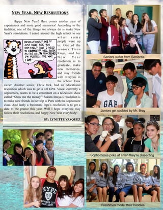 Happy New Year! Here comes another year of
experiences and more good memories! According to the
tradition, one of the things we always do is make New
Year’s resolutions. I asked around the high school to see
w h a t s o m e
people were up
to. One of the
seniors Tiana
Ranjo, said her
N e w Y e a r
resolution is to
graduate, make
new memories,
and stay friends
with everyone in
the school. How
sweet! Another senior, Chris Park, had an educational
resolution which was to get a 4.0 GPA. Vince, currently a
sophomore, wants to be a contestant on a television show
called “Show me the money.” Sakura Imaya’s resolution is
to make new friends in her trip to Peru with the sophomore
class. And lastly a freshman, Inpa’s resolution is to get a
date to the prance this year. Well I hope everyone may
follow their resolutions, and happy New Year everybody!
BY: LYNETTE VASQUEZ
New Year. New Resolutions
Seniors suffer from Senioritis
Juniors get scolded by Mr. Bray
Sophomores poke at a ﬁsh they’re dissecting
Freshmen model their hoodies
 