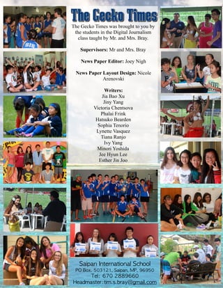 The Gecko Times was brought to you by
the students in the Digital Journalism
class taught by Mr. and Mrs. Bray.
!
Supervisors: Mr and Mrs. Bray
!
News Paper Editor: Joey Nigh
!
News Paper Layout Design: Nicole
Arenovski
!
Writers:
Jia Bao Xu
Jiny Yang
Victoria Chentsova
Phalai Frink
Hatsuko Bearden
Sophia Tenorio
Lynette Vasquez
Tiana Ranjo
Ivy Yang
Minori Yoshida
Jee Hyun Lee
Esther Jin Joo
Saipan	 International	 School	 	 	 
PO	 Box.	 503121,	 Saipan,	 MP,	 96950	 
Tel:	 670	 2889660	 	 	 	 
Headmaster:tim.s.bray@gmail.com
 