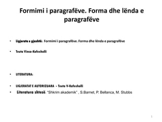 Formimi i paragrafëve. Forma dhe lënda e
paragrafëve
• Ligjerata e gjashtë: Formimi i paragrafëve. Forma dhe lënda e paragrafëve
• Teuta Vinca-Kafexholli
• LITERATURA:
• LIGJERATAT E AUTORIZUARA - Teuta V-Kafexholli
• Literatura shtesë: “Shkrim akademik” , S.Barnet, P. Bellanca, M. Stubbs
1
 