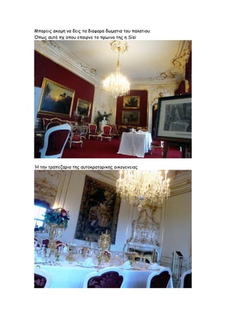 Μπορεις ακομη να δεις τα διαφορα δωματια του παλατιου
Όπως αυτό πχ οπου επαιρνε το πρωινο της η Sisi




Ή την τραπεζαρια της αυτοκρατορικης οικογενειας
 