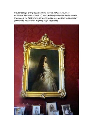 Η αυτοκρατειρα ηταν μια γυναικα πολύ ομορφη, πολύ κοκετα, πολύ
νευρωτικη. Αφιερωνε περιπου εξι ωρες καθημερινα για την γυμναστικη και
την ομορφια της (από τις οποιες τρεις περιπου μονο για την περιποιηση των
μαλλιων της που εφταναν σε μηκος μεχρι τα γονατα)
 