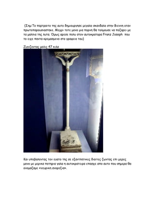 (Σημ:To πορτραιτο της αυτο δημιουργησε μεγαλο σκανδαλο στην Βιεννη οταν
πρωτοπαρουσιαστηκε. Μεχρι τοτε μονο μια πορνη θα τολμουσε να ποζαρει με
τα μαλλια της λυτα. Όμως αρεσε πολυ στον αυτοκρατορα Franz Joseph που
το ειχε παντα κρεμασμενο στο γραφειο του)

Ζυγιζοντας μολις 47 κιλα




Και υποβαλοντας τον ευατο της σε εξαντλητικες διαιτες ζωντας επι μερες
μονο με μερικα ποτηρια γαλα η αυτοκρατειρα επασχε απο αυτο που σημερα θα
ονομαζαμε «νευρικη ανορεξια».
 